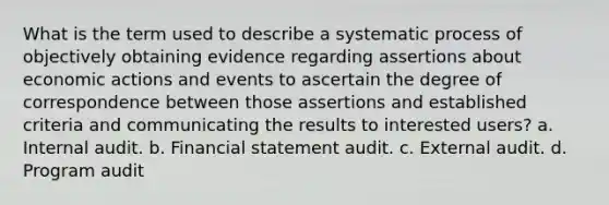 What is the term used to describe a systematic process of objectively obtaining evidence regarding assertions about economic actions and events to ascertain the degree of correspondence between those assertions and established criteria and communicating the results to interested users? a. Internal audit. b. Financial statement audit. c. External audit. d. Program audit