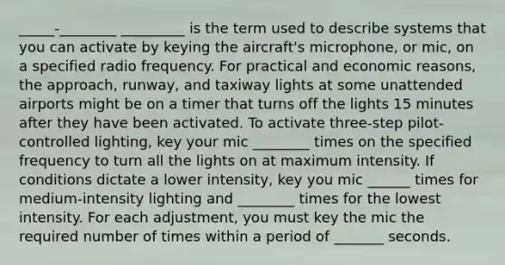 _____-________ _________ is the term used to describe systems that you can activate by keying the aircraft's microphone, or mic, on a specified radio frequency. For practical and economic reasons, the approach, runway, and taxiway lights at some unattended airports might be on a timer that turns off the lights 15 minutes after they have been activated. To activate three-step pilot-controlled lighting, key your mic ________ times on the specified frequency to turn all the lights on at maximum intensity. If conditions dictate a lower intensity, key you mic ______ times for medium-intensity lighting and ________ times for the lowest intensity. For each adjustment, you must key the mic the required number of times within a period of _______ seconds.