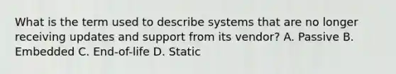 What is the term used to describe systems that are no longer receiving updates and support from its vendor? A. Passive B. Embedded C. End-of-life D. Static