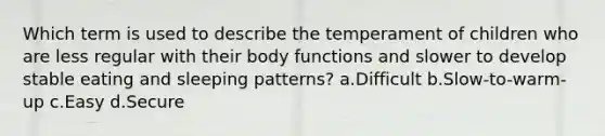 Which term is used to describe the temperament of children who are less regular with their body functions and slower to develop stable eating and sleeping patterns? a.Difficult b.Slow-to-warm-up c.Easy d.Secure