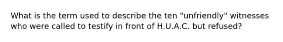 What is the term used to describe the ten "unfriendly" witnesses who were called to testify in front of H.U.A.C. but refused?