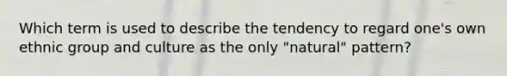 Which term is used to describe the tendency to regard one's own ethnic group and culture as the only "natural" pattern?