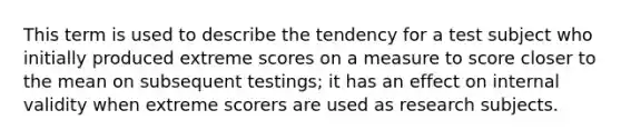 This term is used to describe the tendency for a test subject who initially produced extreme scores on a measure to score closer to the mean on subsequent testings; it has an effect on internal validity when extreme scorers are used as research subjects.