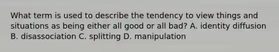 What term is used to describe the tendency to view things and situations as being either all good or all bad? A. identity diffusion B. disassociation C. splitting D. manipulation