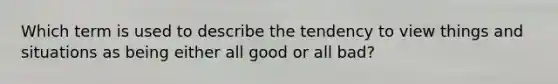 Which term is used to describe the tendency to view things and situations as being either all good or all bad?