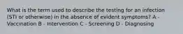 What is the term used to describe the testing for an infection (STI or otherwise) in the absence of evident symptoms? A - Vaccination B - Intervention C - Screening D - Diagnosing