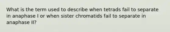 What is the term used to describe when tetrads fail to separate in anaphase I or when sister chromatids fail to separate in anaphase II?