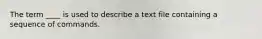 The term ____ is used to describe a text file containing a sequence of commands.