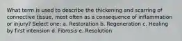 What term is used to describe the thickening and scarring of connective tissue, most often as a consequence of inflammation or injury? Select one: a. Restoration b. Regeneration c. Healing by first intension d. Fibrosis e. Resolution