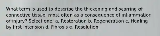 What term is used to describe the thickening and scarring of connective tissue, most often as a consequence of inflammation or injury? Select one: a. Restoration b. Regeneration c. Healing by first intension d. Fibrosis e. Resolution