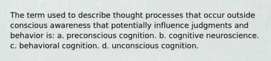 The term used to describe thought processes that occur outside conscious awareness that potentially influence judgments and behavior is: a. preconscious cognition. b. cognitive neuroscience. c. behavioral cognition. d. unconscious cognition.