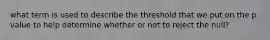 what term is used to describe the threshold that we put on the p value to help determine whether or not to reject the null?