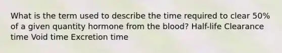 What is the term used to describe the time required to clear 50% of a given quantity hormone from the blood? Half-life Clearance time Void time Excretion time