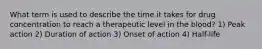 What term is used to describe the time it takes for drug concentration to reach a therapeutic level in the blood? 1) Peak action 2) Duration of action 3) Onset of action 4) Half-life