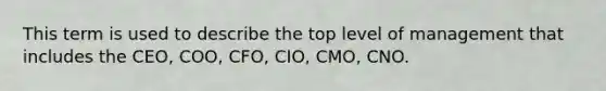 This term is used to describe the top level of management that includes the CEO, COO, CFO, CIO, CMO, CNO.