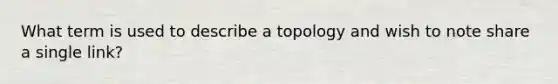 What term is used to describe a topology and wish to note share a single link?