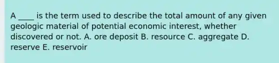 A ____ is the term used to describe the total amount of any given geologic material of potential economic interest, whether discovered or not. A. ore deposit B. resource C. aggregate D. reserve E. reservoir