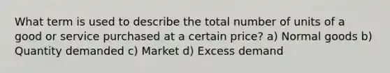 What term is used to describe the total number of units of a good or service purchased at a certain price? a) Normal goods b) Quantity demanded c) Market d) Excess demand