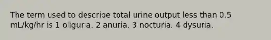 The term used to describe total urine output less than 0.5 mL/kg/hr is 1 oliguria. 2 anuria. 3 nocturia. 4 dysuria.