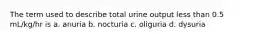 The term used to describe total urine output less than 0.5 mL/kg/hr is a. anuria b. nocturia c. oliguria d. dysuria