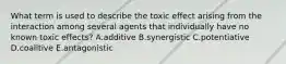 What term is used to describe the toxic effect arising from the interaction among several agents that individually have no known toxic effects? A.additive B.synergistic C.potentiative D.coalitive E.antagonistic