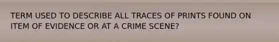 TERM USED TO DESCRIBE ALL TRACES OF PRINTS FOUND ON ITEM OF EVIDENCE OR AT A CRIME SCENE?