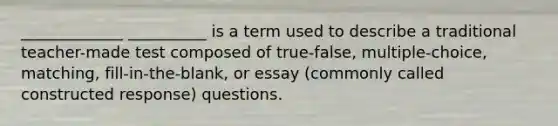 _____________ __________ is a term used to describe a traditional teacher-made test composed of true-false, multiple-choice, matching, fill-in-the-blank, or essay (commonly called constructed response) questions.