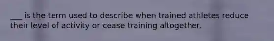 ___ is the term used to describe when trained athletes reduce their level of activity or cease training altogether.