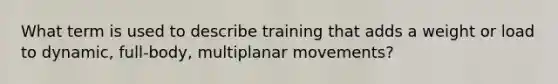 What term is used to describe training that adds a weight or load to dynamic, full-body, multiplanar movements?