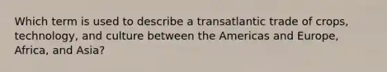 Which term is used to describe a transatlantic trade of crops, technology, and culture between the Americas and Europe, Africa, and Asia?