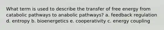 What term is used to describe the transfer of free energy from catabolic pathways to anabolic pathways? a. feedback regulation d. entropy b. bioenergetics e. cooperativity c. energy coupling