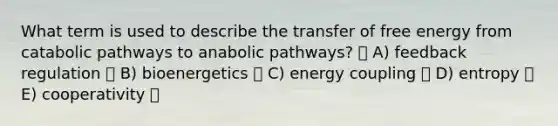 What term is used to describe the transfer of free energy from catabolic pathways to anabolic pathways? A) feedback regulation B) bioenergetics C) energy coupling D) entropy E) cooperativity