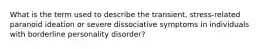 What is the term used to describe the transient, stress-related paranoid ideation or severe dissociative symptoms in individuals with borderline personality disorder?