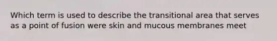 Which term is used to describe the transitional area that serves as a point of fusion were skin and mucous membranes meet