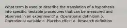 What term is used to describe the translation of a hypothesis into specific, testable procedures that can be measured and observed in an experiment? a. Operational definition b. Operational variable c. Placebo effect d. Research definition