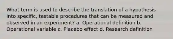 What term is used to describe the translation of a hypothesis into specific, testable procedures that can be measured and observed in an experiment? a. Operational definition b. Operational variable c. Placebo effect d. Research definition