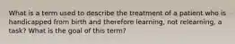 What is a term used to describe the treatment of a patient who is handicapped from birth and therefore learning, not relearning, a task? What is the goal of this term?