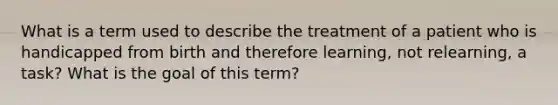 What is a term used to describe the treatment of a patient who is handicapped from birth and therefore learning, not relearning, a task? What is the goal of this term?