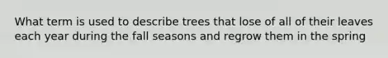 What term is used to describe trees that lose of all of their leaves each year during the fall seasons and regrow them in the spring