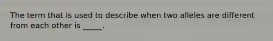 The term that is used to describe when two alleles are different from each other is _____.
