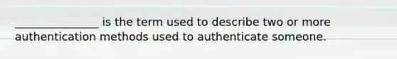 _______________ is the term used to describe two or more authentication methods used to authenticate someone.