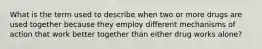 What is the term used to describe when two or more drugs are used together because they employ different mechanisms of action that work better together than either drug works alone?