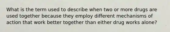 What is the term used to describe when two or more drugs are used together because they employ different mechanisms of action that work better together than either drug works alone?