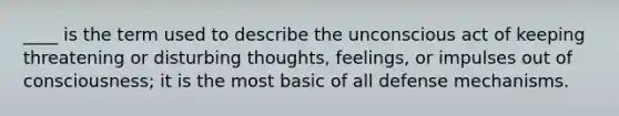 ____ is the term used to describe the unconscious act of keeping threatening or disturbing thoughts, feelings, or impulses out of consciousness; it is the most basic of all defense mechanisms.