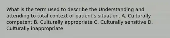 What is the term used to describe the Understanding and attending to total context of patient's situation. A. Culturally competent B. Culturally appropriate C. Culturally sensitive D. Culturally inappropriate