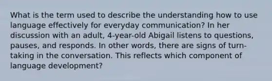 What is the term used to describe the understanding how to use language effectively for everyday communication? In her discussion with an adult, 4-year-old Abigail listens to questions, pauses, and responds. In other words, there are signs of turn-taking in the conversation. This reflects which component of language development?