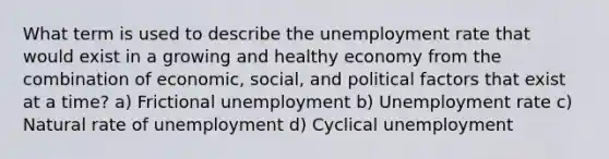 What term is used to describe the unemployment rate that would exist in a growing and healthy economy from the combination of economic, social, and political factors that exist at a time? a) Frictional unemployment b) Unemployment rate c) Natural rate of unemployment d) Cyclical unemployment