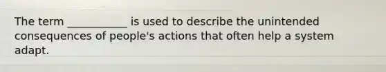 The term ___________ is used to describe the unintended consequences of people's actions that often help a system adapt.