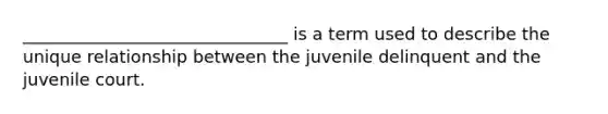 _______________________________ is a term used to describe the unique relationship between the juvenile delinquent and the juvenile court.