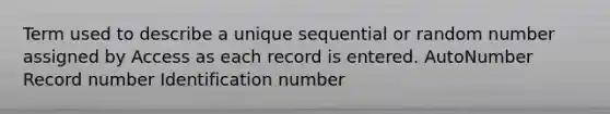 Term used to describe a unique sequential or random number assigned by Access as each record is entered. AutoNumber Record number Identification number